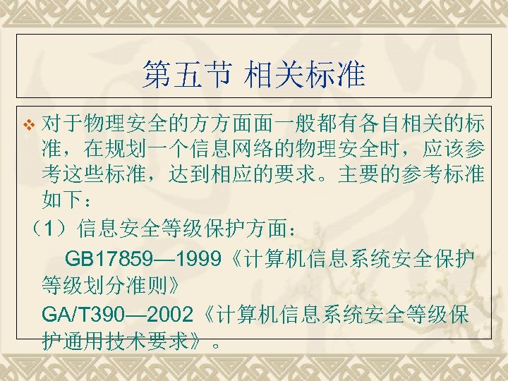第五节 相关标准 v 对于物理安全的方方面面一般都有各自相关的标 准，在规划一个信息网络的物理安全时，应该参 考这些标准，达到相应的要求。主要的参考标准 如下： （1）信息安全等级保护方面： 　　GB 17859— 1999《计算机信息系统安全保护 等级划分准则》 GA/T 390—