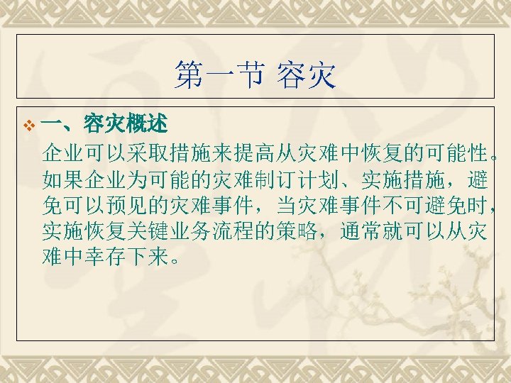 第一节 容灾 v 一、容灾概述 企业可以采取措施来提高从灾难中恢复的可能性。 如果企业为可能的灾难制订计划、实施措施，避 免可以预见的灾难事件，当灾难事件不可避免时， 实施恢复关键业务流程的策略，通常就可以从灾 难中幸存下来。 