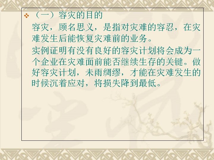v （一）容灾的目的 容灾，顾名思义，是指对灾难的容忍，在灾 难发生后能恢复灾难前的业务。 实例证明有没有良好的容灾计划将会成为一 个企业在灾难面前能否继续生存的关键。做 好容灾计划，未雨绸缪，才能在灾难发生的 时候沉着应对，将损失降到最低。 