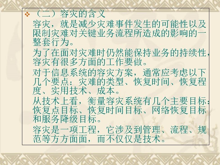 v （二）容灾的含义 容灾，就是减少灾难事件发生的可能性以及 限制灾难对关键业务流程所造成的影响的一 整套行为。 为了在面对灾难时仍然能保持业务的持续性， 容灾有很多方面的 作要做。 对于信息系统的容灾方案，通常应考虑以下 几个要点：灾难的类型、恢复时间、恢复程 度、实用技术、成本。 从技术上看，衡量容灾系统有几个主要目标： 恢复点目标、恢复时间目标、网络恢复目标 和服务降级目标。