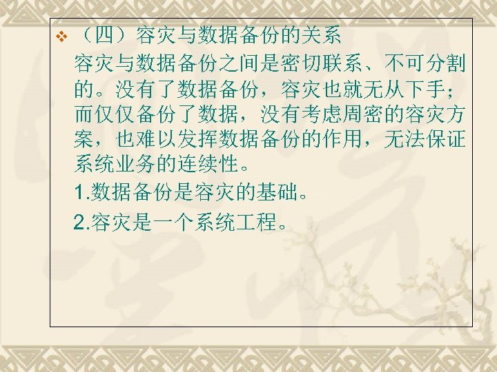 v （四）容灾与数据备份的关系 容灾与数据备份之间是密切联系、不可分割 的。没有了数据备份，容灾也就无从下手； 而仅仅备份了数据，没有考虑周密的容灾方 案，也难以发挥数据备份的作用，无法保证 系统业务的连续性。 1. 数据备份是容灾的基础。 2. 容灾是一个系统 程。 