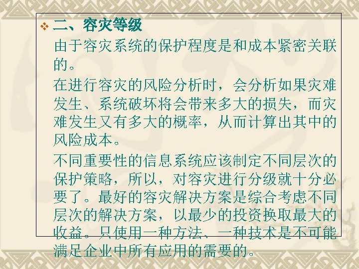 v 二、容灾等级 由于容灾系统的保护程度是和成本紧密关联 的。 在进行容灾的风险分析时，会分析如果灾难 发生、系统破坏将会带来多大的损失，而灾 难发生又有多大的概率，从而计算出其中的 风险成本。 不同重要性的信息系统应该制定不同层次的 保护策略，所以，对容灾进行分级就十分必 要了。最好的容灾解决方案是综合考虑不同 层次的解决方案，以最少的投资换取最大的 收益。只使用一种方法、一种技术是不可能 满足企业中所有应用的需要的。