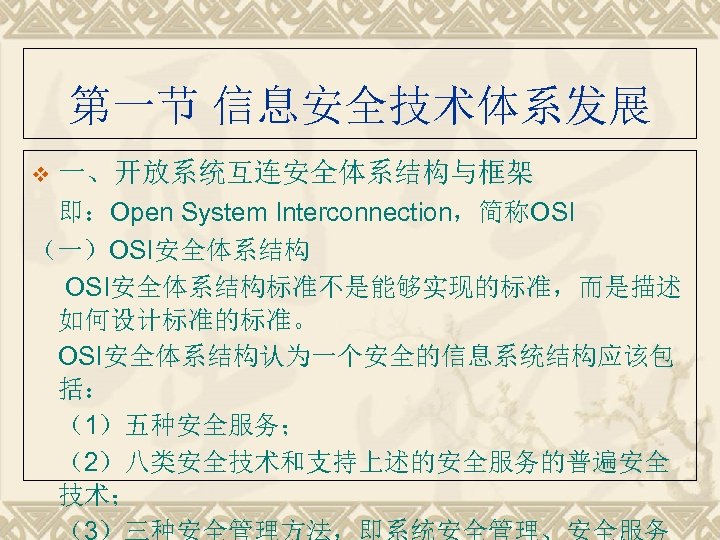 第一节 信息安全技术体系发展 v 一、开放系统互连安全体系结构与框架 即：Open System Interconnection，简称OSI （一）OSI安全体系结构标准不是能够实现的标准，而是描述 如何设计标准的标准。 OSI安全体系结构认为一个安全的信息系统结构应该包 括： （1）五种安全服务； （2）八类安全技术和支持上述的安全服务的普遍安全 技术；