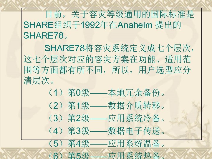 目前，关于容灾等级通用的国际标准是 SHARE组织于1992年在Anaheim 提出的 SHARE 78。 SHARE 78将容灾系统定义成七个层次， 这七个层次对应的容灾方案在功能、适用范 围等方面都有所不同，所以，用户选型应分 清层次。 （1）第 0级——本地冗余备份。 （2）第 1级——数据介质转移。