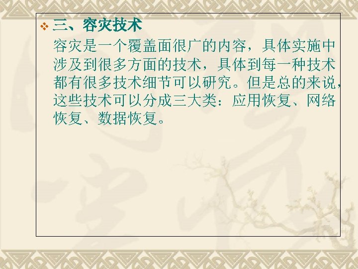 v 三、容灾技术 容灾是一个覆盖面很广的内容，具体实施中 涉及到很多方面的技术，具体到每一种技术 都有很多技术细节可以研究。但是总的来说， 这些技术可以分成三大类：应用恢复、网络 恢复、数据恢复。 
