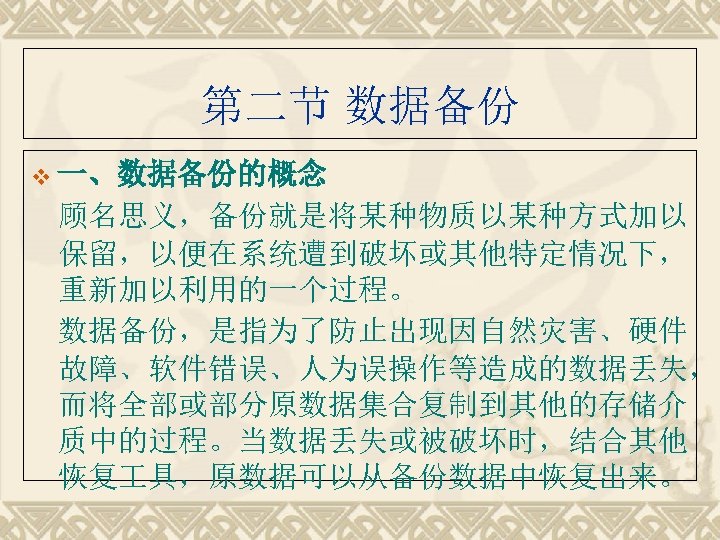 第二节 数据备份 v 一、数据备份的概念　　 顾名思义，备份就是将某种物质以某种方式加以 保留，以便在系统遭到破坏或其他特定情况下， 重新加以利用的一个过程。 数据备份，是指为了防止出现因自然灾害、硬件 故障、软件错误、人为误操作等造成的数据丢失， 而将全部或部分原数据集合复制到其他的存储介 质中的过程。当数据丢失或被破坏时，结合其他 恢复 具，原数据可以从备份数据中恢复出来。 