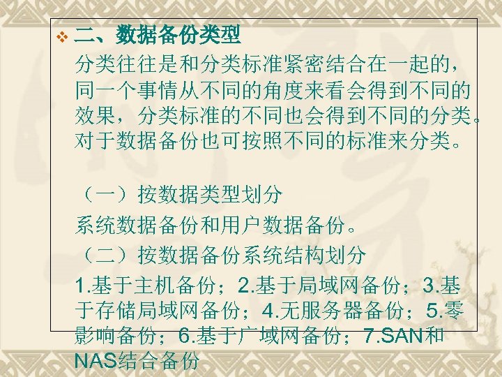 v 二、数据备份类型 分类往往是和分类标准紧密结合在一起的， 同一个事情从不同的角度来看会得到不同的 效果，分类标准的不同也会得到不同的分类。 对于数据备份也可按照不同的标准来分类。 （一）按数据类型划分 系统数据备份和用户数据备份。 （二）按数据备份系统结构划分 1. 基于主机备份； 2. 基于局域网备份； 3.