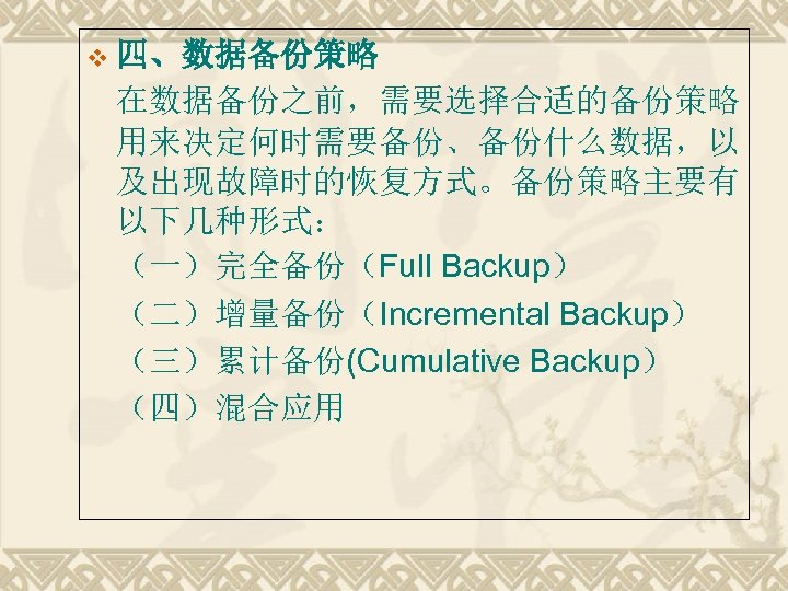 v 四、数据备份策略 在数据备份之前，需要选择合适的备份策略 用来决定何时需要备份、备份什么数据，以 及出现故障时的恢复方式。备份策略主要有 以下几种形式： （一）完全备份（Full Backup） （二）增量备份（Incremental Backup） （三）累计备份(Cumulative Backup） （四）混合应用 