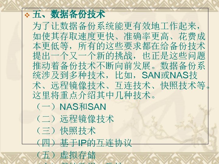 v 五、数据备份技术 为了让数据备份系统能更有效地 作起来， 如使其存取速度更快、准确率更高、花费成 本更低等，所有的这些要求都在给备份技术 提出一个又一个新的挑战，也正是这些问题 推动着备份技术不断向前发展。数据备份系 统涉及到多种技术，比如，SAN或NAS技 术、远程镜像技术、互连技术、快照技术等。 这里将重点介绍其中几种技术。 （一）NAS和SAN （二）远程镜像技术 （三）快照技术