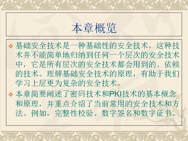 本章概览 v 基础安全技术是一种基础性的安全技术，这种技 术并不能简单地归纳到任何一个层次的安全技术 中，它是所有层次的安全技术都会用到的、依赖 的技术。理解基础安全技术的原理，有助于我们 学习上层更为复杂的安全技术。 v 本章简要阐述了密码技术和PKI技术的基本概念 和原理，并重点介绍了当前常用的安全技术和方 法。例如，完整性校验、数字签名和数字证书。 