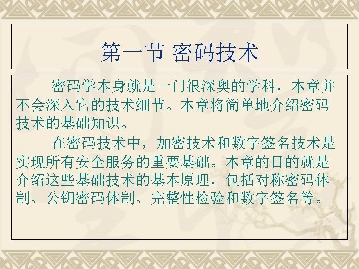 第一节 密码技术 密码学本身就是一门很深奥的学科，本章并 不会深入它的技术细节。本章将简单地介绍密码 技术的基础知识。 在密码技术中，加密技术和数字签名技术是 实现所有安全服务的重要基础。本章的目的就是 介绍这些基础技术的基本原理，包括对称密码体 制、公钥密码体制、完整性检验和数字签名等。 