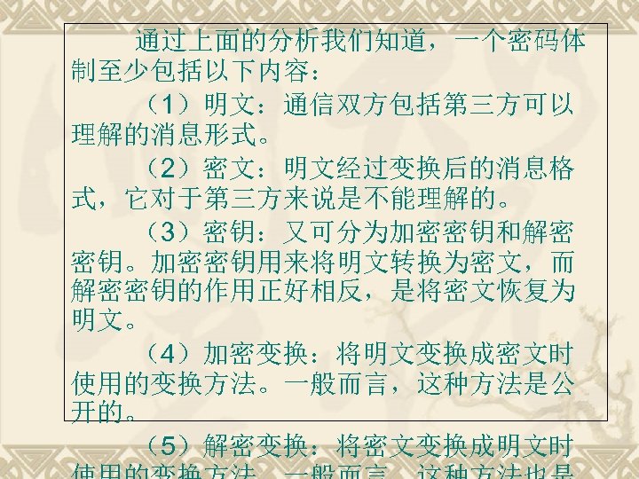 通过上面的分析我们知道，一个密码体 制至少包括以下内容： （1）明文：通信双方包括第三方可以 理解的消息形式。 （2）密文：明文经过变换后的消息格 式，它对于第三方来说是不能理解的。 （3）密钥：又可分为加密密钥和解密 密钥。加密密钥用来将明文转换为密文，而 解密密钥的作用正好相反，是将密文恢复为 明文。 （4）加密变换：将明文变换成密文时 使用的变换方法。一般而言，这种方法是公 开的。 （5）解密变换：将密文变换成明文时