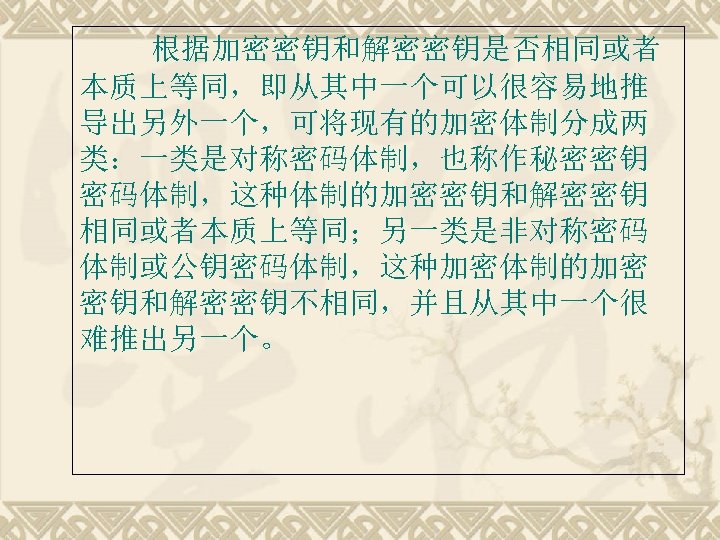 根据加密密钥和解密密钥是否相同或者 本质上等同，即从其中一个可以很容易地推 导出另外一个，可将现有的加密体制分成两 类：一类是对称密码体制，也称作秘密密钥 密码体制，这种体制的加密密钥和解密密钥 相同或者本质上等同；另一类是非对称密码 体制或公钥密码体制，这种加密体制的加密 密钥和解密密钥不相同，并且从其中一个很 难推出另一个。 