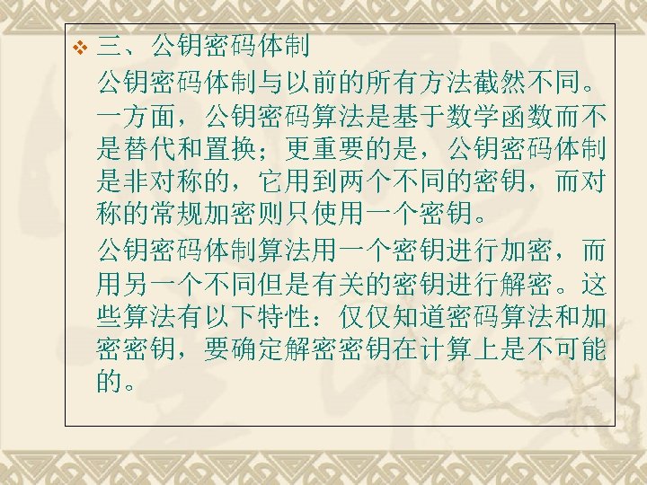 v 三、公钥密码体制与以前的所有方法截然不同。 一方面，公钥密码算法是基于数学函数而不 是替代和置换；更重要的是，公钥密码体制 是非对称的，它用到两个不同的密钥，而对 称的常规加密则只使用一个密钥。 公钥密码体制算法用一个密钥进行加密，而 用另一个不同但是有关的密钥进行解密。这 些算法有以下特性：仅仅知道密码算法和加 密密钥，要确定解密密钥在计算上是不可能 的。 