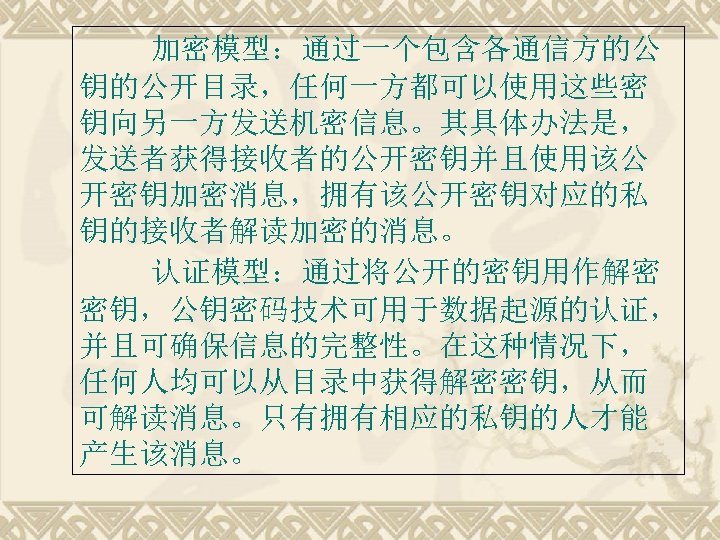 加密模型：通过一个包含各通信方的公 钥的公开目录，任何一方都可以使用这些密 钥向另一方发送机密信息。其具体办法是， 发送者获得接收者的公开密钥并且使用该公 开密钥加密消息，拥有该公开密钥对应的私 钥的接收者解读加密的消息。 认证模型：通过将公开的密钥用作解密 密钥，公钥密码技术可用于数据起源的认证， 并且可确保信息的完整性。在这种情况下， 任何人均可以从目录中获得解密密钥，从而 可解读消息。只有拥有相应的私钥的人才能 产生该消息。 
