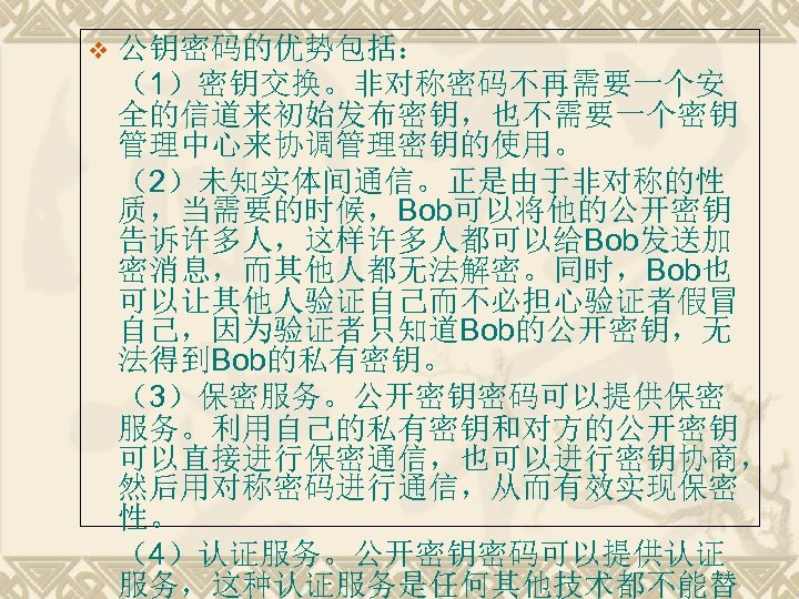 v 公钥密码的优势包括： （1）密钥交换。非对称密码不再需要一个安 全的信道来初始发布密钥，也不需要一个密钥 管理中心来协调管理密钥的使用。 （2）未知实体间通信。正是由于非对称的性 质，当需要的时候，Bob可以将他的公开密钥 告诉许多人，这样许多人都可以给Bob发送加 密消息，而其他人都无法解密。同时，Bob也 可以让其他人验证自己而不必担心验证者假冒 自己，因为验证者只知道Bob的公开密钥，无 法得到Bob的私有密钥。 （3）保密服务。公开密钥密码可以提供保密 服务。利用自己的私有密钥和对方的公开密钥