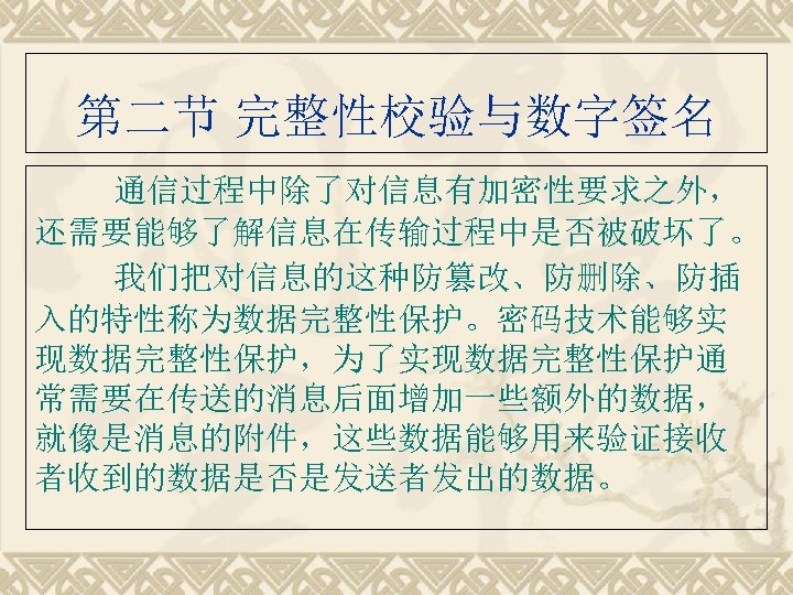 第二节 完整性校验与数字签名 通信过程中除了对信息有加密性要求之外， 还需要能够了解信息在传输过程中是否被破坏了。 我们把对信息的这种防篡改、防删除、防插 入的特性称为数据完整性保护。密码技术能够实 现数据完整性保护，为了实现数据完整性保护通 常需要在传送的消息后面增加一些额外的数据， 就像是消息的附件，这些数据能够用来验证接收 者收到的数据是否是发送者发出的数据。 