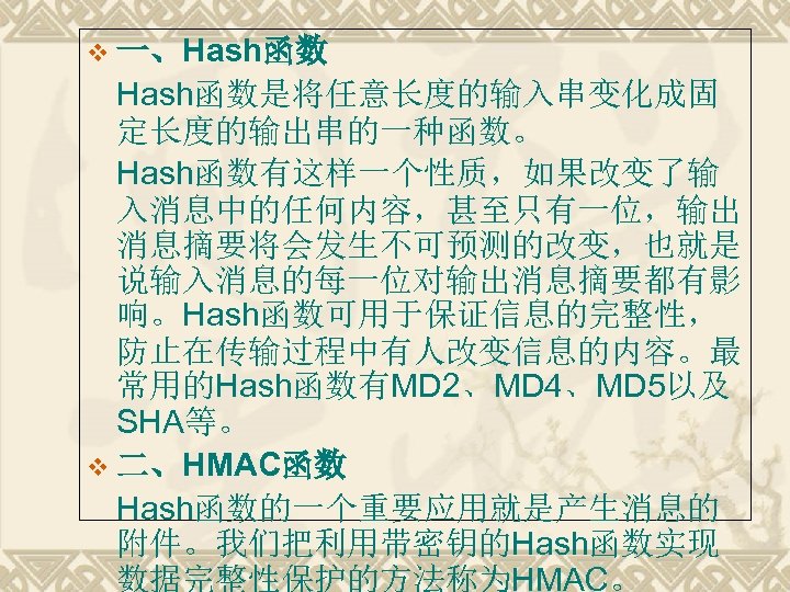 v 一、Hash函数是将任意长度的输入串变化成固 定长度的输出串的一种函数。 Hash函数有这样一个性质，如果改变了输 入消息中的任何内容，甚至只有一位，输出 消息摘要将会发生不可预测的改变，也就是 说输入消息的每一位对输出消息摘要都有影 响。Hash函数可用于保证信息的完整性， 防止在传输过程中有人改变信息的内容。最 常用的Hash函数有MD 2、MD 4、MD 5以及 SHA等。