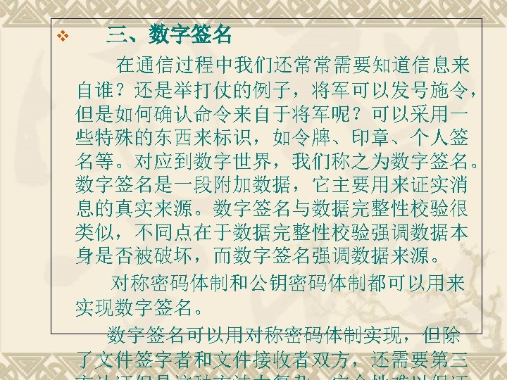 三、数字签名 　　 在通信过程中我们还常常需要知道信息来 v 自谁？还是举打仗的例子，将军可以发号施令， 但是如何确认命令来自于将军呢？可以采用一 些特殊的东西来标识，如令牌、印章、个人签 名等。对应到数字世界，我们称之为数字签名。 数字签名是一段附加数据，它主要用来证实消 息的真实来源。数字签名与数据完整性校验很 类似，不同点在于数据完整性校验强调数据本 身是否被破坏，而数字签名强调数据来源。 对称密码体制和公钥密码体制都可以用来 实现数字签名。