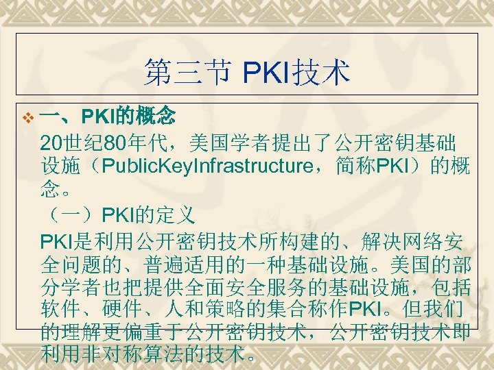 第三节 PKI技术 v 一、PKI的概念　 20世纪 80年代，美国学者提出了公开密钥基础 设施（Public. Key. Infrastructure，简称PKI）的概 念。 （一）PKI的定义 PKI是利用公开密钥技术所构建的、解决网络安 全问题的、普遍适用的一种基础设施。美国的部 分学者也把提供全面安全服务的基础设施，包括