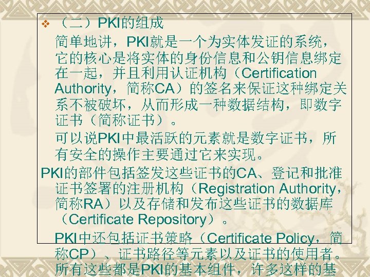 （二）PKI的组成 简单地讲，PKI就是一个为实体发证的系统， 它的核心是将实体的身份信息和公钥信息绑定 在一起，并且利用认证机构（Certification Authority，简称CA）的签名来保证这种绑定关 系不被破坏，从而形成一种数据结构，即数字 证书（简称证书）。 可以说PKI中最活跃的元素就是数字证书，所 有安全的操作主要通过它来实现。 PKI的部件包括签发这些证书的CA、登记和批准 证书签署的注册机构（Registration Authority， 简称RA）以及存储和发布这些证书的数据库 （Certificate