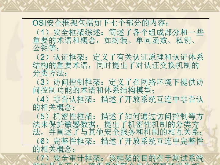 OSI安全框架包括如下七个部分的内容： （1）安全框架综述：简述了各个组成部分和一些 重要的术语和概念，如封装、单向函数、私钥、 公钥等； （2）认证框架：定义了有关认证原理和认证体系 结构的重要术语，同时提出了对认证交换机制的 分类方法； （3）访问控制框架：定义了在网络环境下提供访 问控制功能的术语和体系结构模型； （4）非否认框架：描述了开放系统互连中非否认 的相关概念； （5）机密性框架：描述了如何通过访问控制等方 法来保护敏感数据，提出了机密性机制的分类方 法，并阐述了与其他安全服务和机制的相互关系；