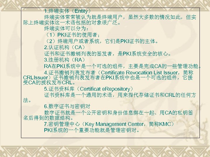 1. 终端实体（Entity） 终端实体常常被认为就是终端用户，虽然大多数的情况如此，但实 际上终端实体这一术语包括的对象很广泛。 终端实体可以分为： （1）PKI证书的使用者； （2）终端用户或者系统，它们是PKI证书的主体。 2. 认证机构（CA） 证书和证书撤销列表的签发者，是PKI系统安全的核心。 3. 注册机构（RA） RA在PKI系统中是一个可选的组件，主要是完成CA的一些管理功能。 4.