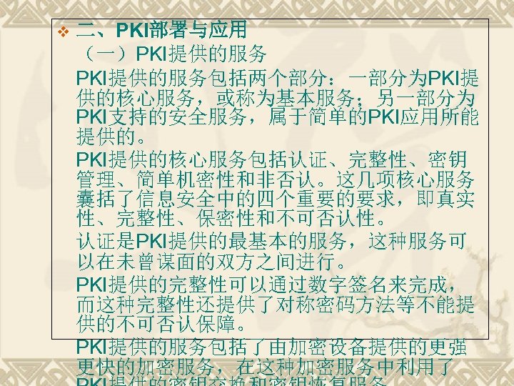v 二、PKI部署与应用 （一）PKI提供的服务包括两个部分：一部分为PKI提 供的核心服务，或称为基本服务；另一部分为 PKI支持的安全服务，属于简单的PKI应用所能 提供的。 PKI提供的核心服务包括认证、完整性、密钥 管理、简单机密性和非否认。这几项核心服务 囊括了信息安全中的四个重要的要求，即真实 性、完整性、保密性和不可否认性。 认证是PKI提供的最基本的服务，这种服务可 以在未曾谋面的双方之间进行。 PKI提供的完整性可以通过数字签名来完成， 而这种完整性还提供了对称密码方法等不能提