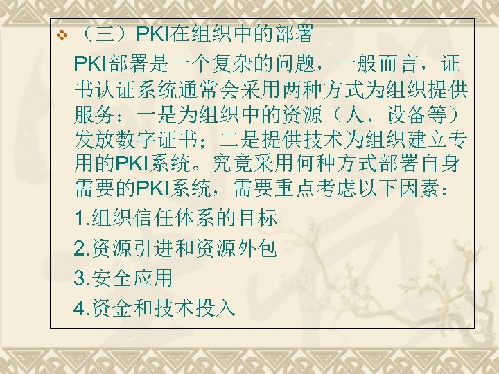 v （三）PKI在组织中的部署 PKI部署是一个复杂的问题，一般而言，证 书认证系统通常会采用两种方式为组织提供 服务：一是为组织中的资源（人、设备等） 发放数字证书；二是提供技术为组织建立专 用的PKI系统。究竟采用何种方式部署自身 需要的PKI系统，需要重点考虑以下因素： 1. 组织信任体系的目标 2. 资源引进和资源外包 3. 安全应用
