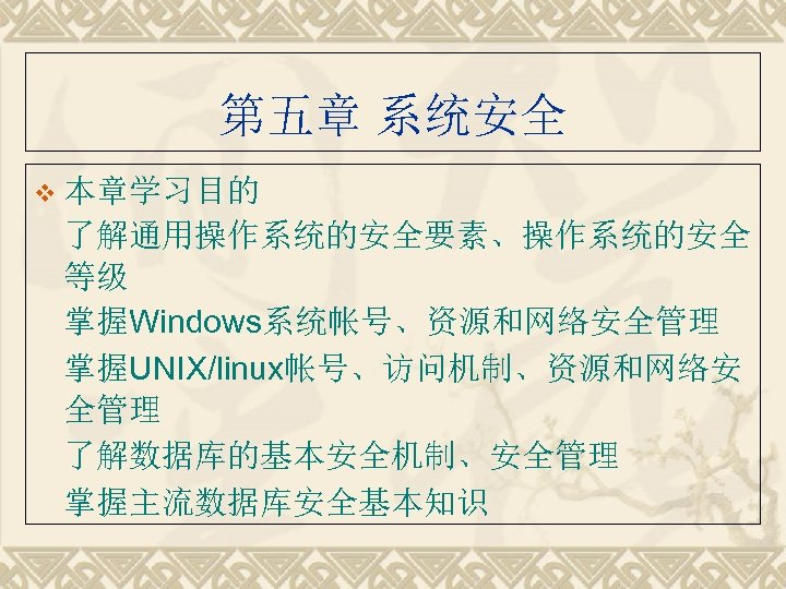 第五章 系统安全 v 本章学习目的 了解通用操作系统的安全要素、操作系统的安全 等级 掌握Windows系统帐号、资源和网络安全管理 掌握UNIX/linux帐号、访问机制、资源和网络安 全管理 了解数据库的基本安全机制、安全管理 掌握主流数据库安全基本知识 