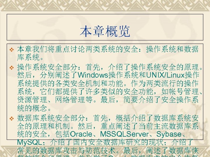 本章概览 v v v 本章我们将重点讨论两类系统的安全：操作系统和数据 库系统。 操作系统安全部分：首先，介绍了操作系统安全的原理。 然后，分别阐述了Windows操作系统和UNIX/Linux操作 系统提供的各类安全机制和功能。作为两类流行的操作 系统，它们都提供了许多类似的安全功能，如帐号管理、 资源管理、网络管理等。最后，简要介绍了安全操作系 统的概念。 数据库系统安全部分：首先，概括介绍了数据库系统安 全的原理和机制。然后，重点阐述了当前主流数据库系