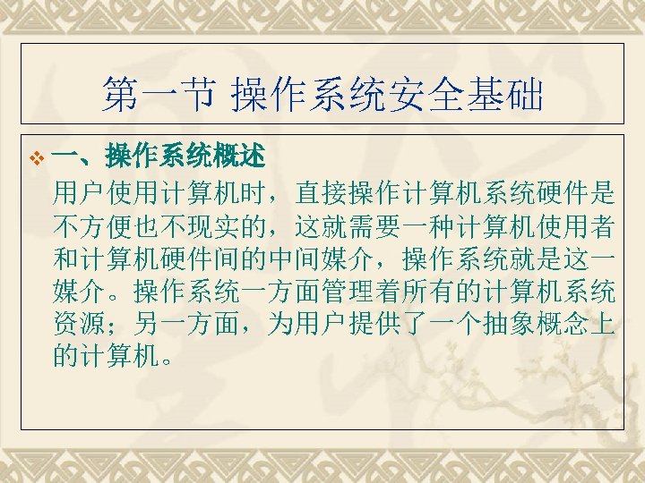 第一节 操作系统安全基础 v 一、操作系统概述 用户使用计算机时，直接操作计算机系统硬件是 不方便也不现实的，这就需要一种计算机使用者 和计算机硬件间的中间媒介，操作系统就是这一 媒介。操作系统一方面管理着所有的计算机系统 资源；另一方面，为用户提供了一个抽象概念上 的计算机。 