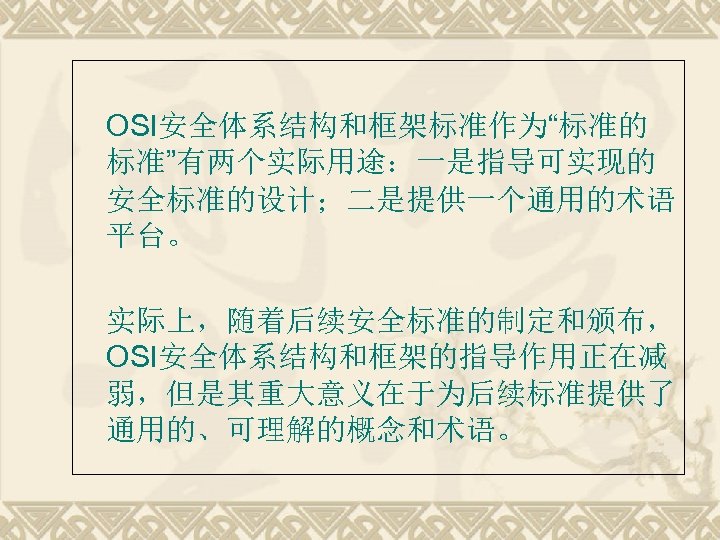  OSI安全体系结构和框架标准作为“标准的 标准”有两个实际用途：一是指导可实现的 安全标准的设计；二是提供一个通用的术语 平台。 实际上，随着后续安全标准的制定和颁布， OSI安全体系结构和框架的指导作用正在减 弱，但是其重大意义在于为后续标准提供了 通用的、可理解的概念和术语。 