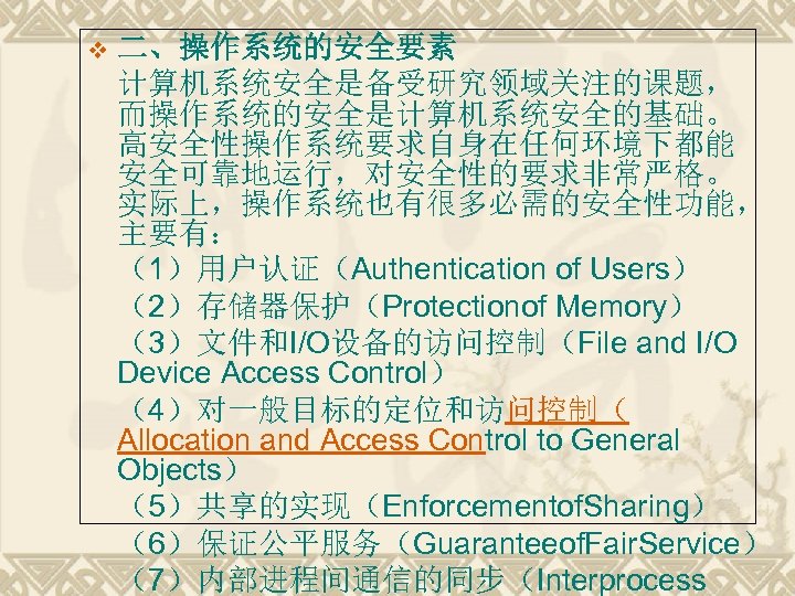v 二、操作系统的安全要素 计算机系统安全是备受研究领域关注的课题， 而操作系统的安全是计算机系统安全的基础。 高安全性操作系统要求自身在任何环境下都能 安全可靠地运行，对安全性的要求非常严格。 实际上，操作系统也有很多必需的安全性功能， 主要有： （1）用户认证（Authentication of Users） （2）存储器保护（Protectionof Memory） （3）文件和I/O设备的访问控制（File