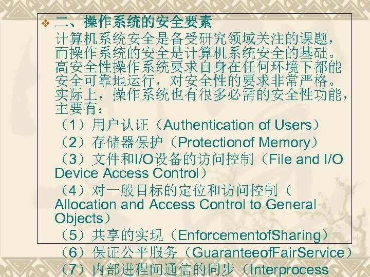 v 二、操作系统的安全要素 计算机系统安全是备受研究领域关注的课题， 而操作系统的安全是计算机系统安全的基础。 高安全性操作系统要求自身在任何环境下都能 安全可靠地运行，对安全性的要求非常严格。 实际上，操作系统也有很多必需的安全性功能， 主要有： （1）用户认证（Authentication of Users） （2）存储器保护（Protectionof Memory） （3）文件和I/O设备的访问控制（File