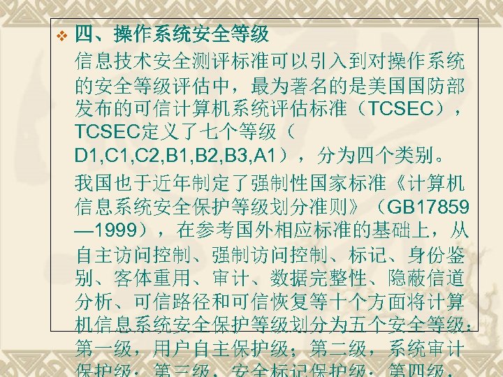 v 四、操作系统安全等级 信息技术安全测评标准可以引入到对操作系统 的安全等级评估中，最为著名的是美国国防部 发布的可信计算机系统评估标准（TCSEC）， TCSEC定义了七个等级（ D 1, C 2, B 1, B 2,