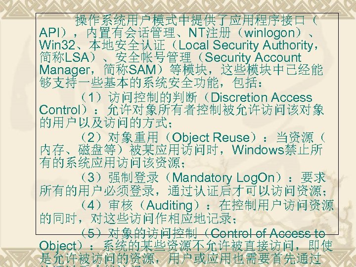 操作系统用户模式中提供了应用程序接口（ API），内置有会话管理、NT注册（winlogon）、 Win 32、本地安全认证（Local Security Authority， 简称LSA）、安全帐号管理（Security Account Manager，简称SAM）等模块，这些模块中已经能 够支持一些基本的系统安全功能，包括： （1）访问控制的判断（Discretion Access Control）：允许对象所有者控制被允许访问该对象 的用户以及访问的方式；