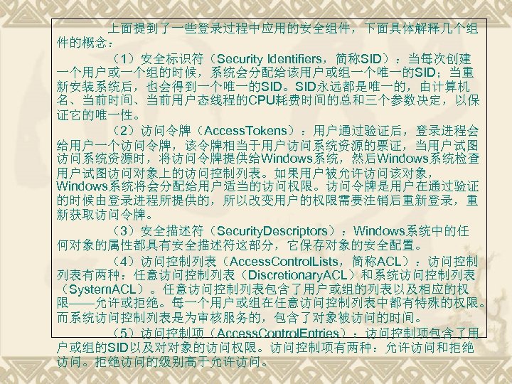 上面提到了一些登录过程中应用的安全组件，下面具体解释几个组 件的概念： （1）安全标识符（Security Identifiers，简称SID）：当每次创建 一个用户或一个组的时候，系统会分配给该用户或组一个唯一的SID；当重 新安装系统后，也会得到一个唯一的SID。SID永远都是唯一的，由计算机 名、当前时间、当前用户态线程的CPU耗费时间的总和三个参数决定，以保 证它的唯一性。 （2）访问令牌（Access. Tokens）：用户通过验证后，登录进程会 给用户一个访问令牌，该令牌相当于用户访问系统资源的票证，当用户试图 访问系统资源时，将访问令牌提供给Windows系统，然后Windows系统检查 用户试图访问对象上的访问控制列表。如果用户被允许访问该对象， Windows系统将会分配给用户适当的访问权限。访问令牌是用户在通过验证