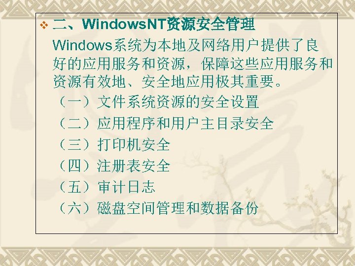 v 二、Windows. NT资源安全管理 Windows系统为本地及网络用户提供了良 好的应用服务和资源，保障这些应用服务和 资源有效地、安全地应用极其重要。 （一）文件系统资源的安全设置 （二）应用程序和用户主目录安全 （三）打印机安全 （四）注册表安全 （五）审计日志 （六）磁盘空间管理和数据备份 