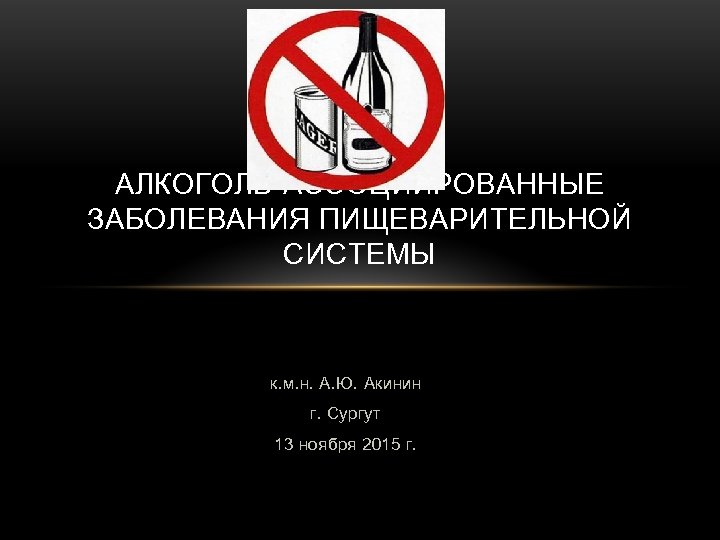 АЛКОГОЛЬ-АССОЦИИРОВАННЫЕ ЗАБОЛЕВАНИЯ ПИЩЕВАРИТЕЛЬНОЙ СИСТЕМЫ к. м. н. А. Ю. Акинин г. Сургут 13 ноября