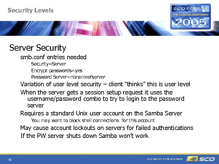Security Levels Server Security smb. conf entries needed Security=Server Encrypt passwords=yes Password Server=nbnameofserver Variation