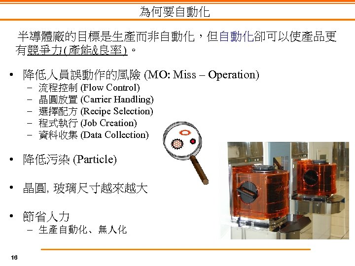 為何要自動化 半導體廠的目標是生產而非自動化，但自動化卻可以使產品更 有競爭力(產能&良率)。 • 降低人員誤動作的風險 (MO: Miss – Operation) – – – 流程控制 (Flow