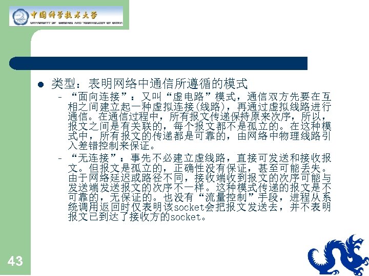 l 类型：表明网络中通信所遵循的模式 – – 43 “面向连接”：又叫“虚电路”模式，通信双方先要在互 相之间建立起一种虚拟连接(线路)，再通过虚拟线路进行 通信。在通信过程中，所有报文传递保持原来次序，所以， 报文之间是有关联的，每个报文都不是孤立的。在这种模 式中，所有报文的传递都是可靠的，由网络中物理线路引 入差错控制来保证。 “无连接”：事先不必建立虚线路，直接可发送和接收报 文。但报文是孤立的，正确性没有保证，甚至可能丢失。 由于网络延迟或路径不同，接收端收到报文的次序可能与