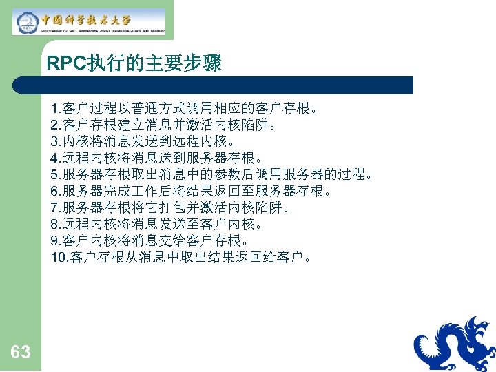 RPC执行的主要步骤 1. 客户过程以普通方式调用相应的客户存根。 2. 客户存根建立消息并激活内核陷阱。 3. 内核将消息发送到远程内核。 4. 远程内核将消息送到服务器存根。 5. 服务器存根取出消息中的参数后调用服务器的过程。 6. 服务器完成 作后将结果返回至服务器存根。