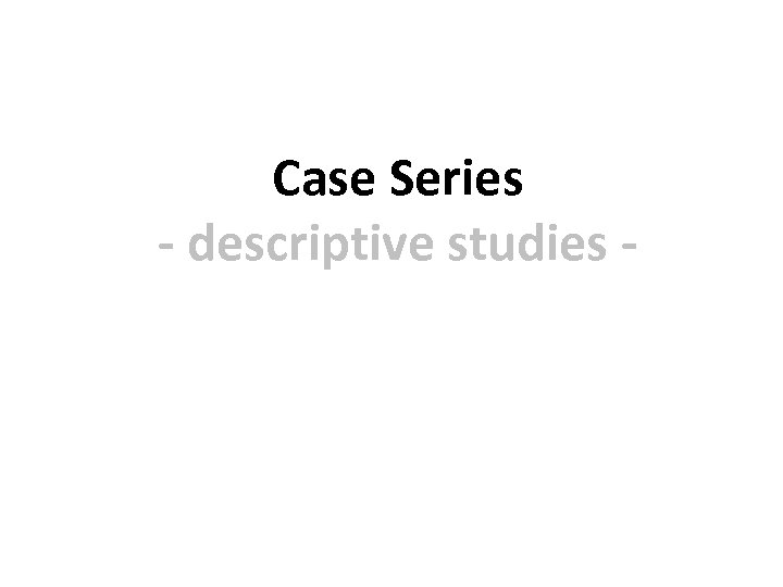 Case Series - descriptive studies - 