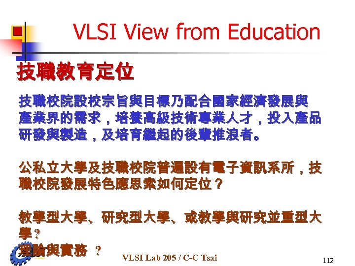 VLSI View from Education 技職教育定位 技職校院設校宗旨與目標乃配合國家經濟發展與 產業界的需求，培養高級技術專業人才，投入產品 研發與製造，及培育繼起的後輩推浪者。 公私立大學及技職校院普遍設有電子資訊系所，技 職校院發展特色應思索如何定位？ 教學型大學、研究型大學、或教學與研究並重型大 學? 理論與實務 ?