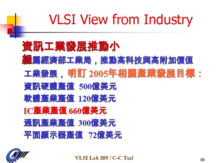 VLSI View from Industry 資訊 業發展推動小 隸屬經濟部 業局，推動高科技與高附加價值 組 業發展， 明訂 2005年相關產業發展目標： 資訊硬體產值 500億美元