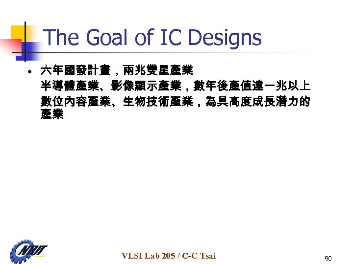 The Goal of IC Designs • 六年國發計畫，兩兆雙星產業 半導體產業、影像顯示產業，數年後產值達一兆以上 數位內容產業、生物技術產業，為具高度成長潛力的 產業 VLSI Lab 205 /