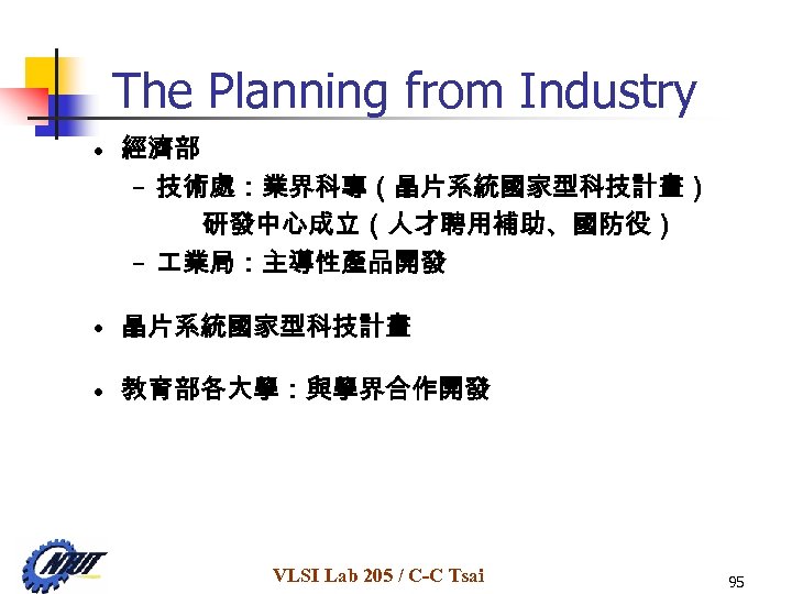 The Planning from Industry • 經濟部 – 技術處：業界科專（晶片系統國家型科技計畫） 研發中心成立（人才聘用補助、國防役） – 業局：主導性產品開發 • 晶片系統國家型科技計畫 •