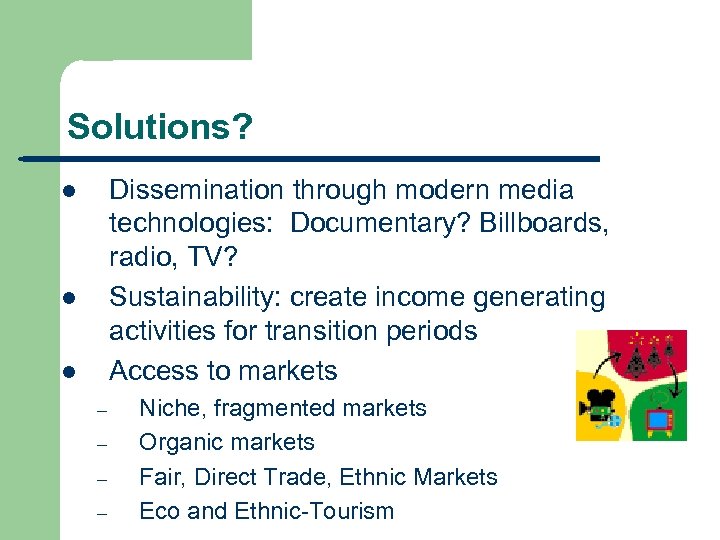 Solutions? Dissemination through modern media technologies: Documentary? Billboards, radio, TV? Sustainability: create income generating